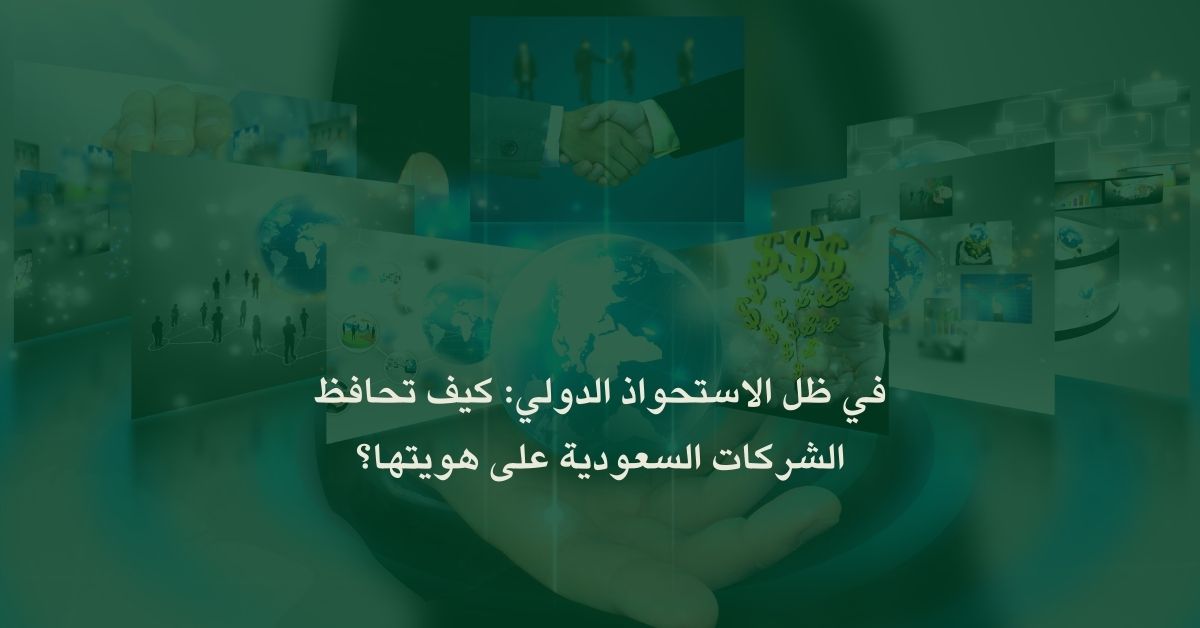 في ظل الاستحواذ الدولي: كيف تحافظ الشركات السعودية على هويتها؟